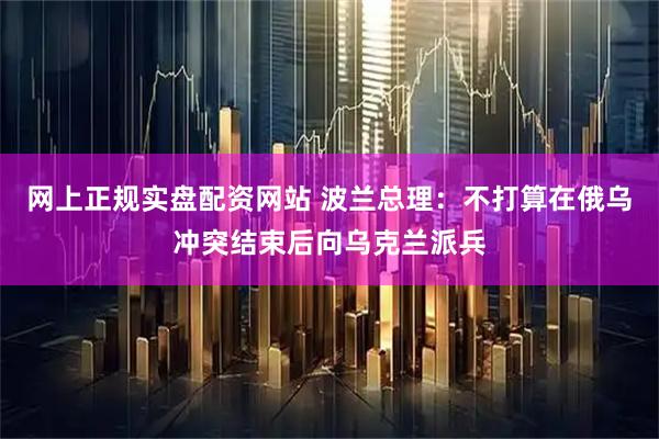 网上正规实盘配资网站 波兰总理：不打算在俄乌冲突结束后向乌克兰派兵