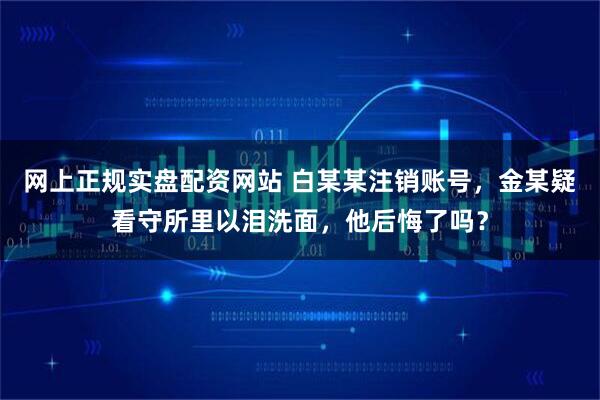 网上正规实盘配资网站 白某某注销账号，金某疑看守所里以泪洗面，他后悔了吗？