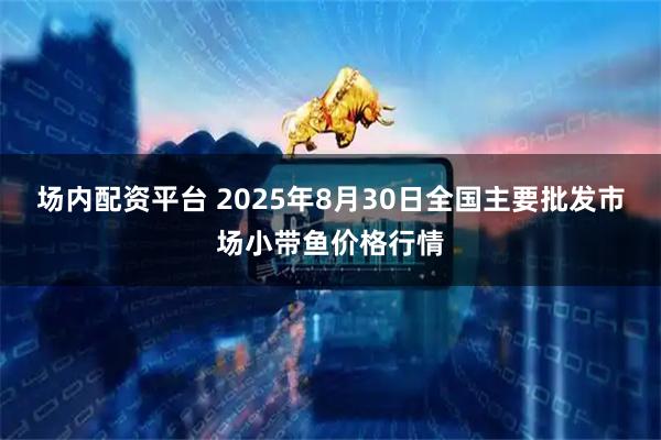 场内配资平台 2025年8月30日全国主要批发市场小带鱼价格行情