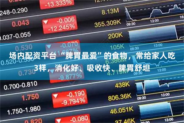 场内配资平台 “脾胃最爱”的食物，常给家人吃3样，消化好、吸收快、脾胃舒坦
