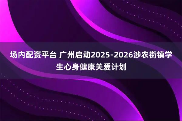 场内配资平台 广州启动2025-2026涉农街镇学生心身健康关爱计划