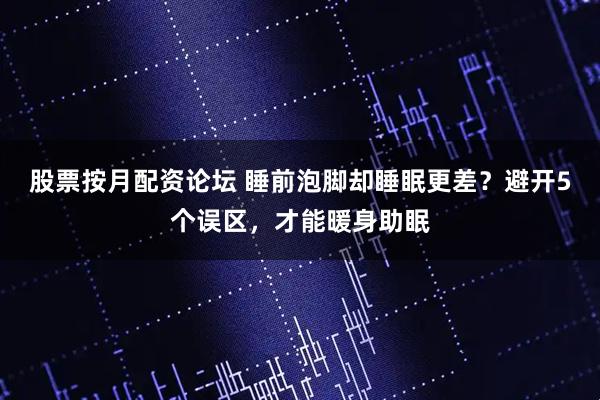股票按月配资论坛 睡前泡脚却睡眠更差？避开5个误区，才能暖身助眠
