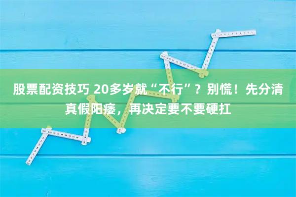 股票配资技巧 20多岁就“不行”？别慌！先分清真假阳痿，再决定要不要硬扛