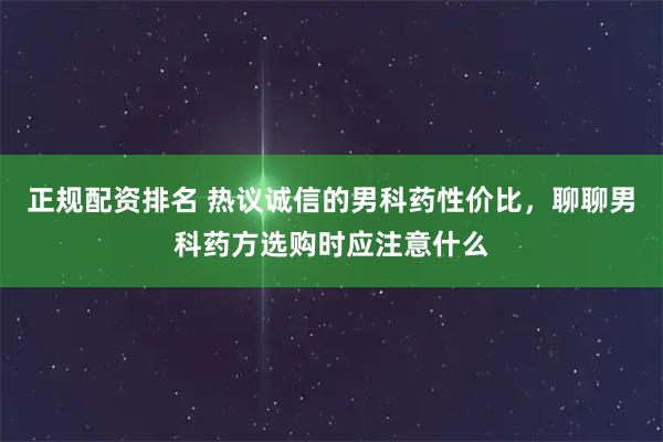 正规配资排名 热议诚信的男科药性价比，聊聊男科药方选购时应注意什么