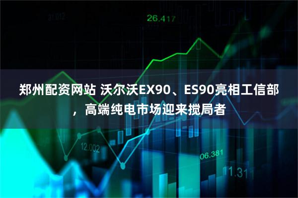 郑州配资网站 沃尔沃EX90、ES90亮相工信部，高端纯电市场迎来搅局者