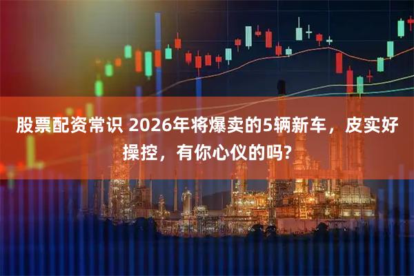 股票配资常识 2026年将爆卖的5辆新车，皮实好操控，有你心仪的吗?