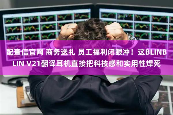 配查信官网 商务送礼 员工福利闭眼冲！这BLINBLIN V21翻译耳机直接把科技感和实用性焊死