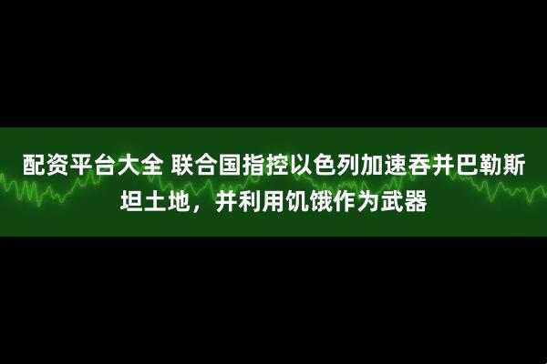 配资平台大全 联合国指控以色列加速吞并巴勒斯坦土地，并利用饥饿作为武器