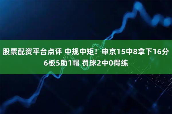 股票配资平台点评 中规中矩！申京15中8拿下16分6板5助1帽 罚球2中0得练