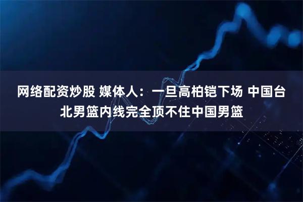网络配资炒股 媒体人：一旦高柏铠下场 中国台北男篮内线完全顶不住中国男篮