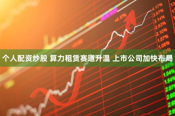 个人配资炒股 算力租赁赛道升温 上市公司加快布局