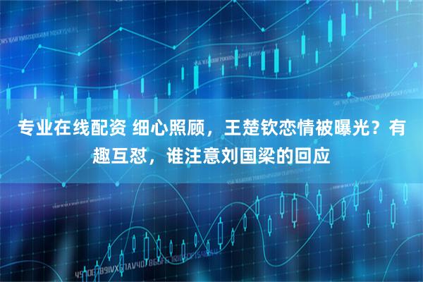 专业在线配资 细心照顾，王楚钦恋情被曝光？有趣互怼，谁注意刘国梁的回应
