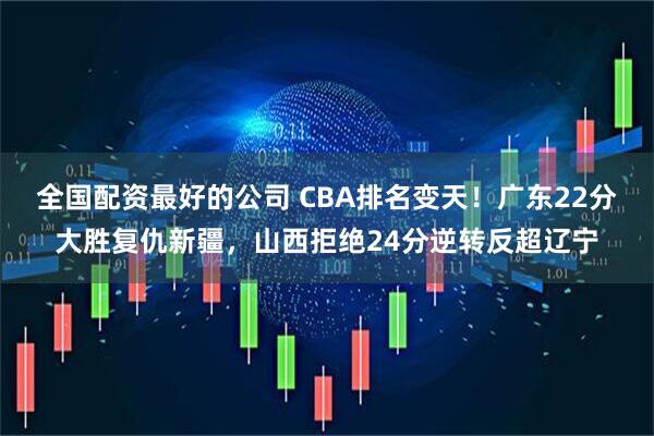 全国配资最好的公司 CBA排名变天！广东22分大胜复仇新疆，山西拒绝24分逆转反超辽宁