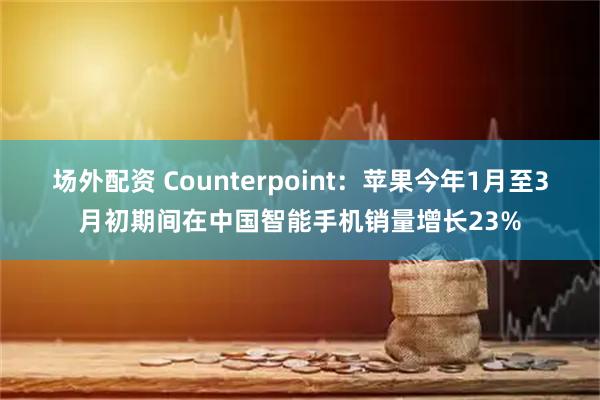 场外配资 Counterpoint：苹果今年1月至3月初期间在中国智能手机销量增长23%