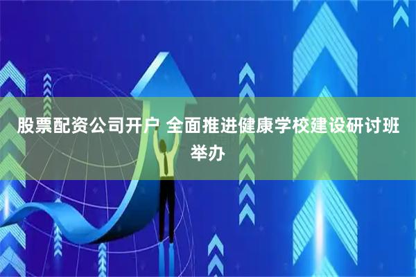 股票配资公司开户 全面推进健康学校建设研讨班举办