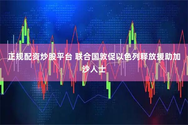 正规配资炒股平台 联合国敦促以色列释放援助加沙人士