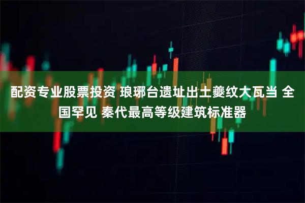 配资专业股票投资 琅琊台遗址出土夔纹大瓦当 全国罕见 秦代最高等级建筑标准器