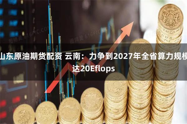 山东原油期货配资 云南：力争到2027年全省算力规模达20Eflops