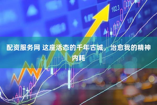 配资服务网 这座活态的千年古城，治愈我的精神内耗