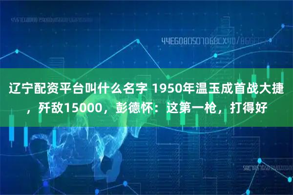 辽宁配资平台叫什么名字 1950年温玉成首战大捷,歼敌15000,彭德怀:这第一枪,打得好