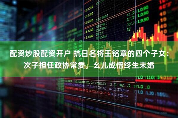配资炒股配资开户 抗日名将王铭章的四个子女：次子担任政协常委，幺儿成僧终生未婚