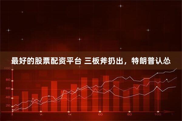 最好的股票配资平台 三板斧扔出,特朗普认怂
