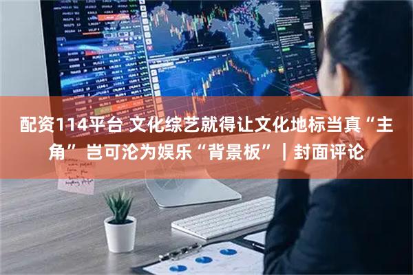 配资114平台 文化综艺就得让文化地标当真“主角” 岂可沦为娱乐“背景板”｜封面评论