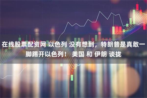 在线股票配资网 以色列 没有想到，特朗普是真敢一脚踢开以色列！ 美国 和 伊朗 谈拢