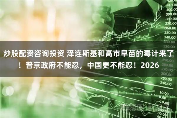 炒股配资咨询投资 泽连斯基和高市早苗的毒计来了！普京政府不能忍，中国更不能忍！2026