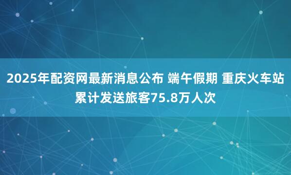 2025年配资网最新消息公布 端午假期 重庆火车站累计发送旅客75.8万人次