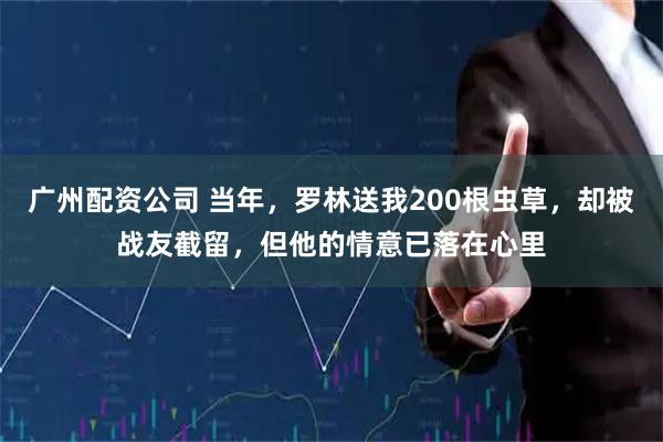 广州配资公司 当年,罗林送我200根虫草,却被战友截留,但他的情意已落在心里