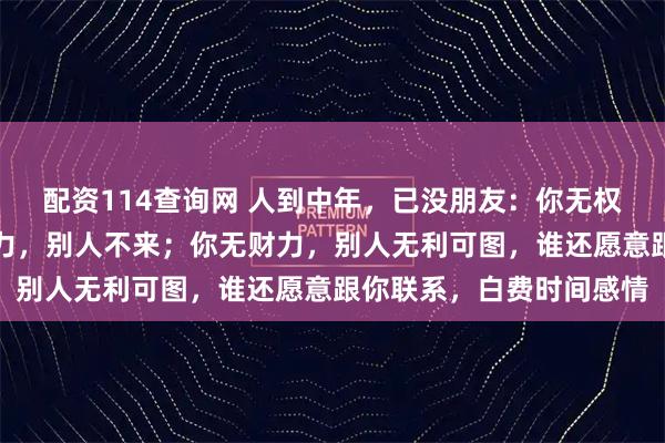 配资114查询网 人到中年,已没朋友:你无权力,别人不找;你无能力,别人不来;你无财力,别人无利可图,谁还愿意跟你联系,白费时间感情