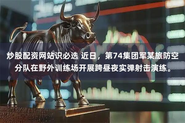 炒股配资网站识必选 近日，第74集团军某旅防空分队在野外训练场开展跨昼夜实弹射击演练。