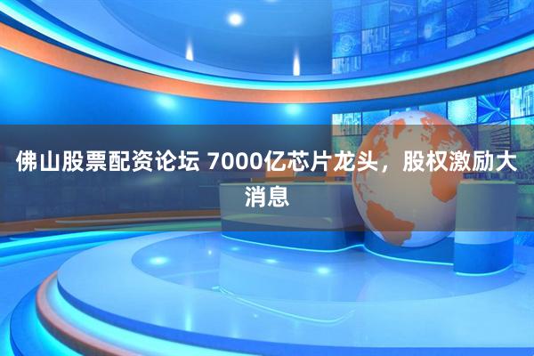 佛山股票配资论坛 7000亿芯片龙头，股权激励大消息